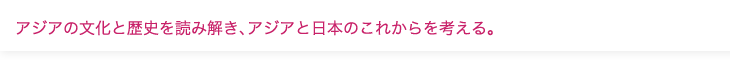 アジアの文化と歴史を読み解き、アジアと日本のこれからを考える。