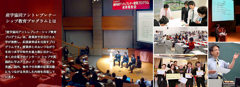 産学協同アントレプレナー 教育プログラムとは:「産学協同アントレプレナーシップ教育プログラム」は、産業界や官公庁と大学が連携し、起業家育成を目指すプログラムです。産業界との太いつながりを持つ本学の特色を最大限に活かし、多くの企業でのインターン シップや実践的に学ぶアクティブ・ラーニングを実施。国内、海外での実際の起業活動にもつながる充実した内容を用意しています。