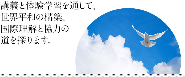 講義と体験学習を通して、世界平和の構築、国際理解と協力の道を探ります。