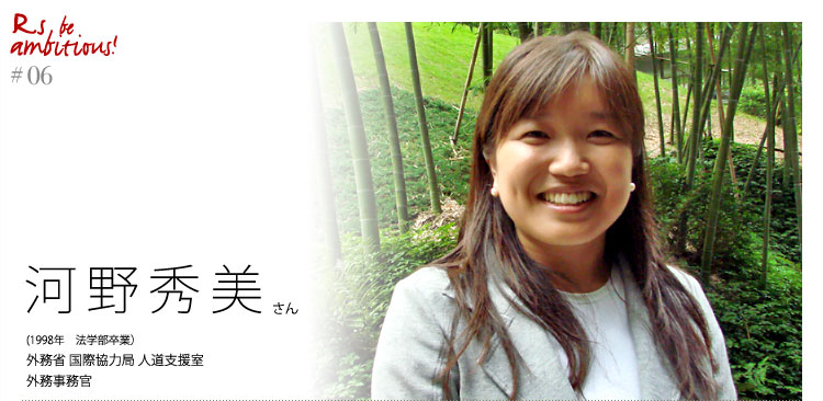 「Rs be ambitious!」
河野秀美さん（1998年法学部卒業）外務省　国際協力局　人道支援室　外務事務官