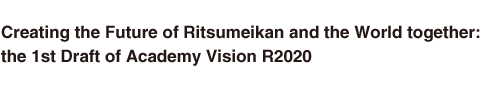 Creating the Future of Ritsumeikan and the World together: 
the 1st Draft of Academy Vision R2020