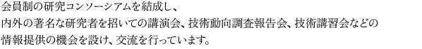会員制の研究コンソーシアムを結成し、内外の著名な研究者を招いての講演会、技術同行調査報告会、技術講習会などの情報提供の機会を設け、交流を行っています。
