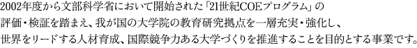 2002年度から文部科学省において開始された「21世紀COEプログラム」の評価・検証を踏まえ、我が国の大学院の教育研究拠点を一層充実・強化し、世界をリードする人材育成、国際競争力ある大学づくりを推進することを目的とする事業です。