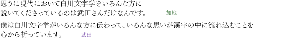 思うに現代において白川文字学をいろんな方に説いてくださっているのは武田さんだけなんです。（加地）／僕は白川文字学がいろんな方に伝わって、いろんな思いが漢字の中に流れ込むことを心から祈っています。（武田）