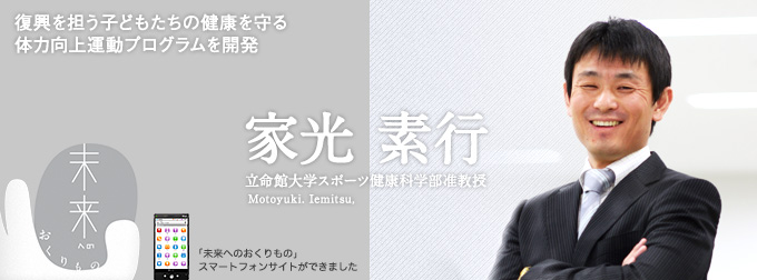［未来へのおくりもの］復興を担う子どもたちの健康を守る体力向上運動プログラムを開発／家光 素行（立命館大学スポーツ健康科学部准教授）