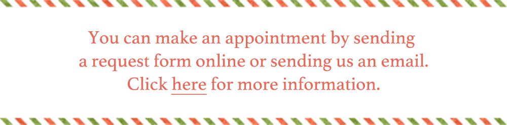 You can make an appointment by sending a request form online or sending us an email. Click here for more information.