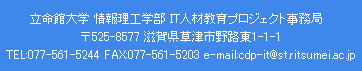 立命館大学 情報理工学部 IT人材教育プロジェクト事務局 〒525-8577 滋賀県草津市野路東1-1-1 TEL:077-561-5244 FAX:077-561-5203 e-mail:cdp-it@st.ritsumei.ac.jp