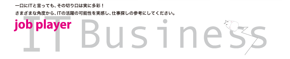 一口にITと言っても、その切り口は実に多彩！さまざまな角度から、ITの活躍の可能性を実感し、仕事探しの参考にしてください。