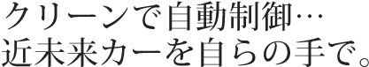 クリーンで自動制御…近未来カーを自らの手で。