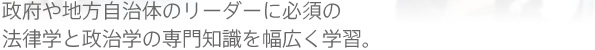 政府や地方自治体のリーダーに必須の法律学と政治学の専門知識を幅広く学習。