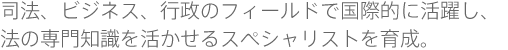 司法、ビジネス、行政のフィールドで国際的に活躍し、法の専門知識を活かせるスペシャリストを育成。
