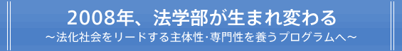 2008年、法学部が生まれ変わる ～法化社会をリードする主体性・専門性を養うプログラムへ～