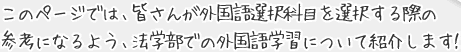 このページでは、皆さんが外国語選択科目を選択する際の参考になるよう、法学部での外国語学習について紹介します！