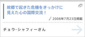 故郷で起きた危機をきっかけに見えた心の国際交流！（2008年7月23日掲載） チョウ・シャフィーさん