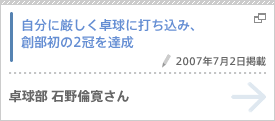 自分に厳しく卓球に打ち込み、創部初の2冠を達成（2007年7月2日掲載） 卓球部 石野倫寛さん