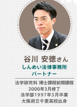 谷川 安徳さん しんめい法律事務所 パートナー 弁護士 法学研究科 博士課程前期課程 2000年3月修了 法学部1997年3月卒業 大阪府立千里高校出身