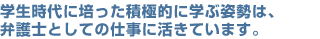 学生時代に培った積極的に学ぶ姿勢は、弁護士としての仕事に活きています。