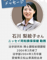 石川 梨絵子さん ニッセイ同和損保保健 勤務 法学研究科 博士課程前期課程 2006年3月修了 法学部2004年3月卒業 愛媛県立松山東高校出身