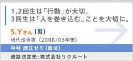 1,2回生は「行動」が大切。3回生は「人を巻き込む」ことを大切に。S.Yさん（男） 現代法専攻（2008/03卒業） 中村 康江ゼミ（商法） 進路決定先：株式会社リクルート