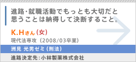 進路・就職活動でもっとも大切だと思うことは納得して決断すること。 K.H（女）さん 現代法専攻（2008/03卒業） 洲見 光男ゼミ（刑法） 進路決定先：小林製薬株式会社