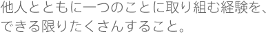 他人とともに一つのことに取り組む経験を、できる限りたくさんすること。