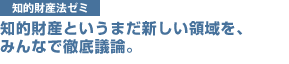 知的財産法ゼミ　知的財産というまだ新しい領域を、
みんなで徹底議論。