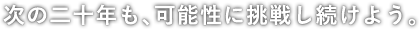 次の二十年も、可能性に挑戦し続けよう。