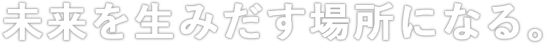 未来を生みだす場所になる。