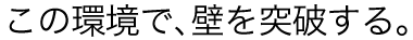 この環境で、壁を突破する。