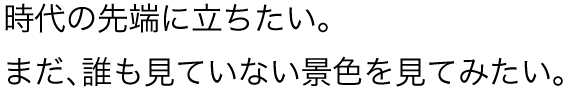 時代の先端に立ちたい。まだ、誰も見ていない景色を見てみたい。