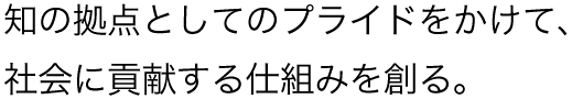 知の拠点としてのプライドをかけて、社会に貢献する仕組みを創る。
