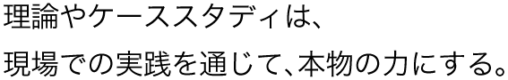 理論やケーススタディは、現場での実践を通じて、本物の力にする。