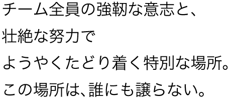 チーム全員の強靭な意志と、壮絶な努力でようやくたどり着く特別な場所。この場所は、誰にも譲らない。