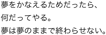 夢をかなえるためだったら、何だってやる。夢は夢のままで終わらせない。