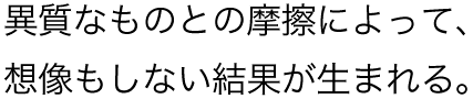 異質なものとの摩擦によって、想像もしない結果が生まれる。