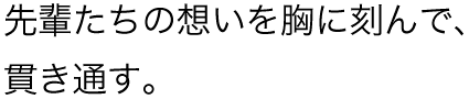 先輩たちの想いを胸に刻んで、貫き通す。