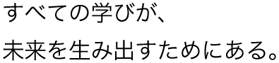 すべての学びが、未来を生み出すためにある。