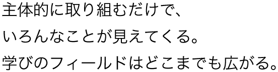 主体的に取り組むだけで、いろんなことが見えてくる。学びのフィールドはどこまでも広がる。