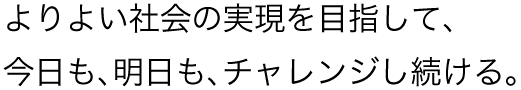 よりよい社会の実現を目指して、今日も、明日も、チャレンジし続ける。