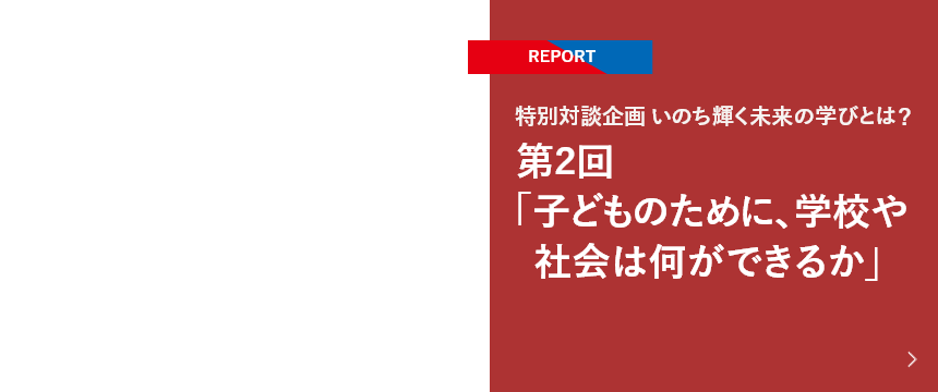 【REPORT】特別対談企画 いのち輝く未来の学びとは？ 第2回「子どものために、学校や社会は何ができるか」