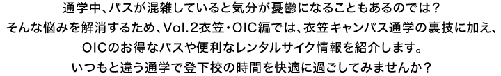 通学中、バスが混雑していると気分が憂鬱になることもあるのでは？そんな悩みを解消するため、Vol.2衣笠・OIC編では、衣笠キャンパス通学の裏技に加え、OICのお得なバスや便利なレンタルサイク情報を紹介します。いつもと違う通学で登下校の時間を快適に過ごしてみませんか？