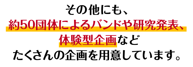 その他にも、約50団体によるバンドや研究発表、体験型企画などたくさんの企画を用意しています。