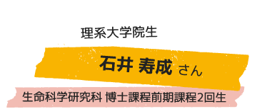 理系大学院生 石井 寿成さん 生命科学研究科 博士課程前期課程2回生