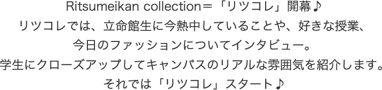 立命館のおしゃれボーイズ＆ガールズを紹介する、 “リツコレ” 開幕！気になるファッションポイントや、熱中していることなどを聞きました。各キャンパスのリアルな雰囲気をお楽しみください♪