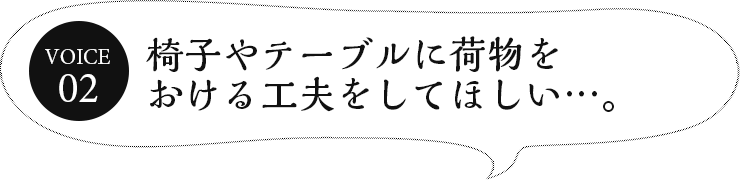 椅子やテーブルに荷物をおける工夫をしてほしい…。