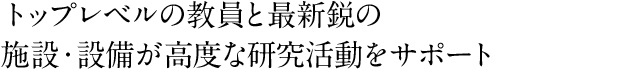 トップレベルの教員と最新鋭の施設・設備が高度な研究活動をサポート