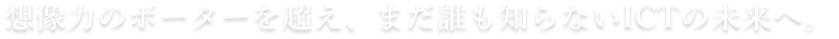 創造力のボーダーを超え、まだ誰も知らないICTの未来へ。