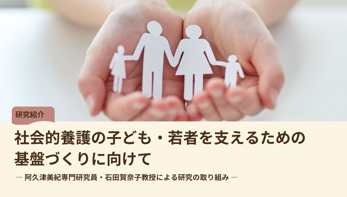 社会的養護の子ども・若者を支えるための基盤づくりに向けて ― 阿久津美紀専門研究員・石田賀奈子教授による研究の取り組み ―