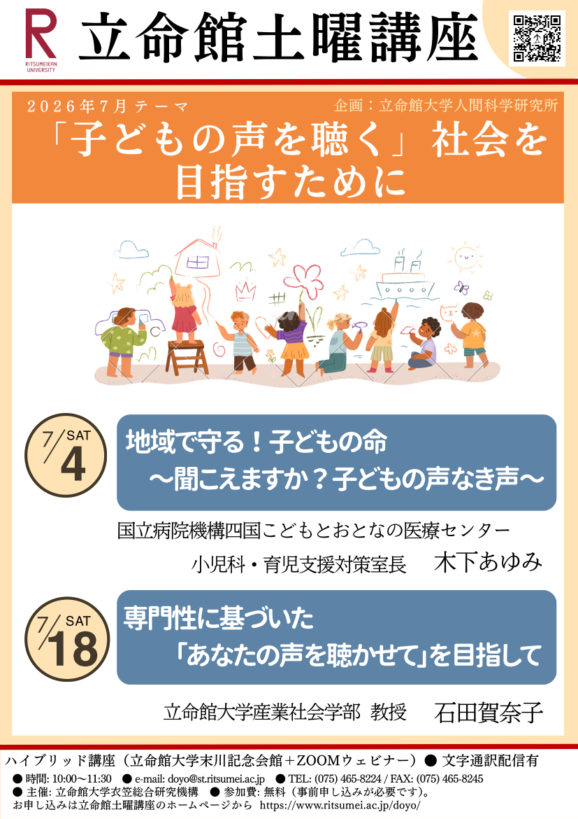 2026年7月立命館土曜講座テーマ「「子どもの声を聴く」社会を目指すために」企画立命館大学人間科学研究所開催日テーマ講師7月4日地域で守る！子どもの命～聞こえますか？ 子どもの声なき声～ 国立病院機構四国こどもとおとなの医療センター 小児科・育児支援対策室長 木下 あゆみ　7月18日専門性に基づいた「あなたの声を聴かせて」を目指して 立命館大学産業社会学部 教授 石田 賀奈子