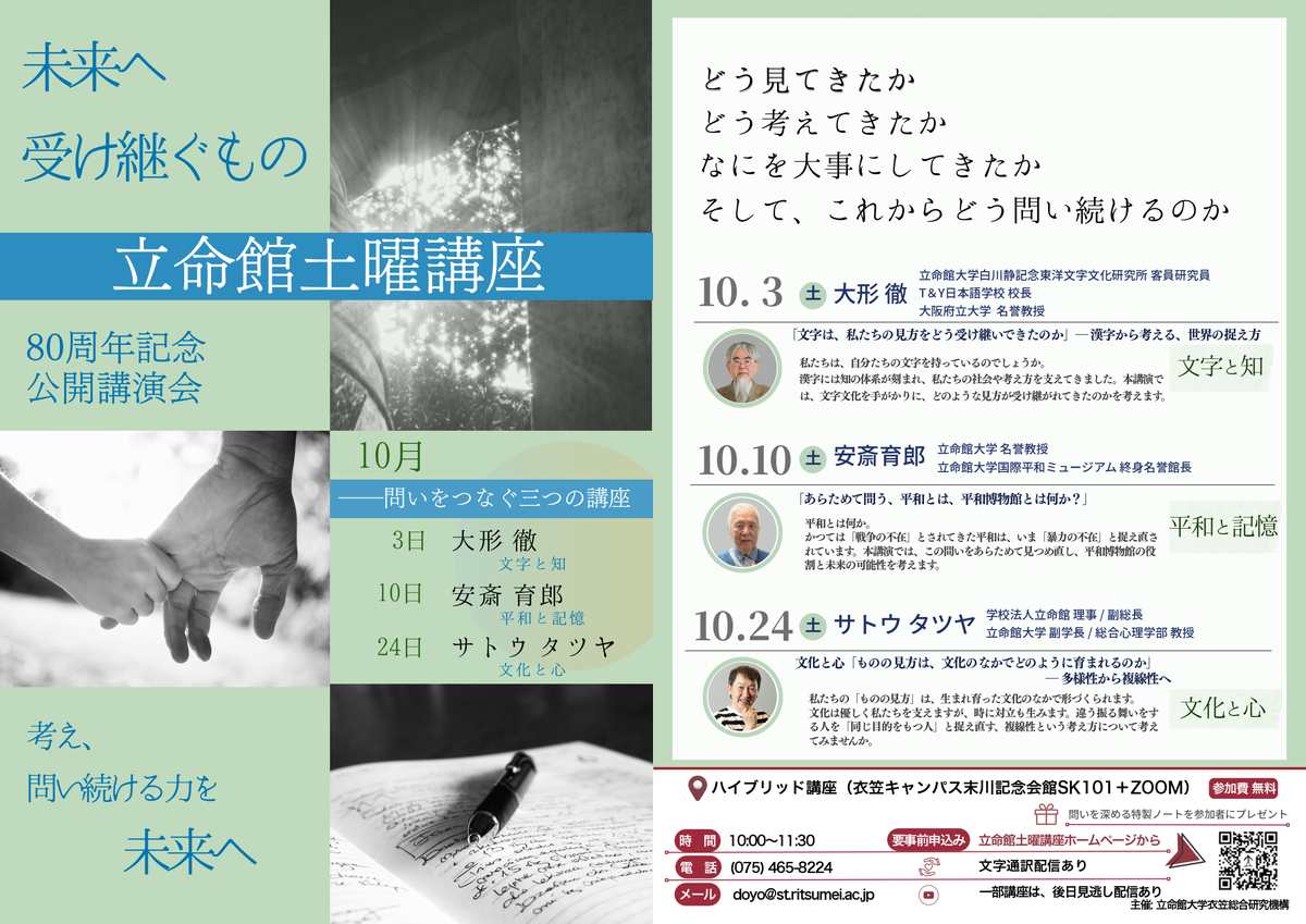2026年10月テーマ 未来へ  受け継ぐもの 80周年記念 公開講演会　企画:衣笠総合研究機構 10月3日「文字は、私たちの見方をどう受け継いできたのか」― 漢字から考える、世界の捉え方　立命館大学白川静記念東洋文字文化研究所 客員研究員 大形 徹10月10日「あらためて問う、平和とは、平和博物館とは何か？」立命館大学 名誉教授   安斎 育郎10月24日文化と心「ものの見方は、文化のなかでどのように育まれるのか」 ― 多様性から複線性へ学校法人立命館 理事 / 副総長 サトウ タツヤ